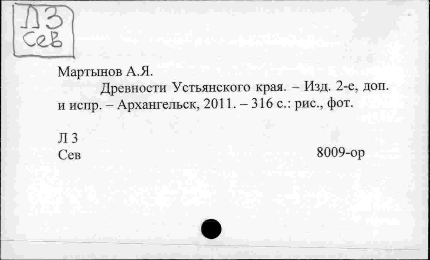 ﻿та
СеЕ,
Мартынов А.Я.
Древности Устьянского края. - Изд. 2-е, доп. и испр. - Архангельск, 2011. - 316 с.: рис., фот.
Л 3
Сев
8009-ор